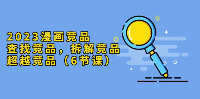 2023漫画竞品，查找竞品，拆解竞品，超越竞品（6节课）网赚项目-副业赚钱-互联网创业-独家轻创IP星泽云创