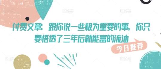 付费文章：跟你说一些极为重要的事，你只要悟透了 三年后 就能富的流油网赚项目-副业赚钱-互联网创业-独家轻创IP星泽云创