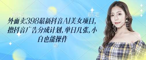 外面卖398最新抖音AI美女项目，撸抖音广告分成计划，单日几张，小白也能操作网赚项目-副业赚钱-互联网创业-独家轻创IP星泽云创