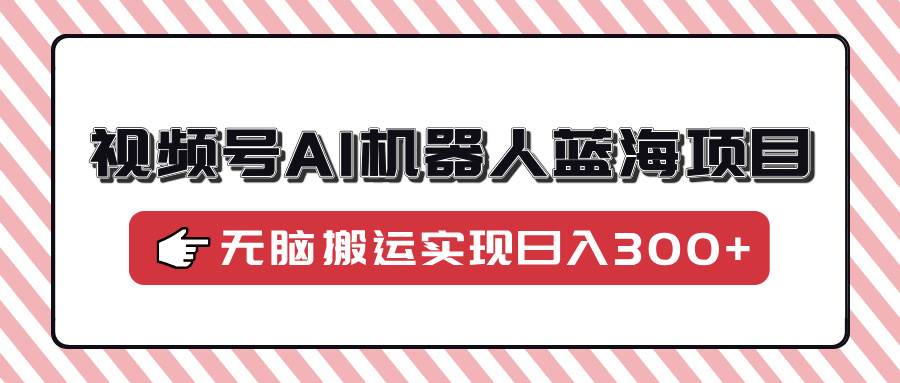 （14107期）视频号AI机器人蓝海项目，操作简单适合0基础小白，无脑搬运实现日入300+网赚项目-副业赚钱-互联网创业-独家轻创IP星泽云创