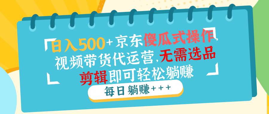 （14123期）日入500+京东傻瓜式操作，视频带货代运营，无需选品剪辑即可轻松躺赚网赚项目-副业赚钱-互联网创业-独家轻创IP星泽云创