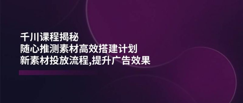 （14317期）千川课程揭秘：随心推测素材高效搭建计划,新素材投放流程,提升广告效果网赚项目-副业赚钱-互联网创业-独家轻创IP星泽云创