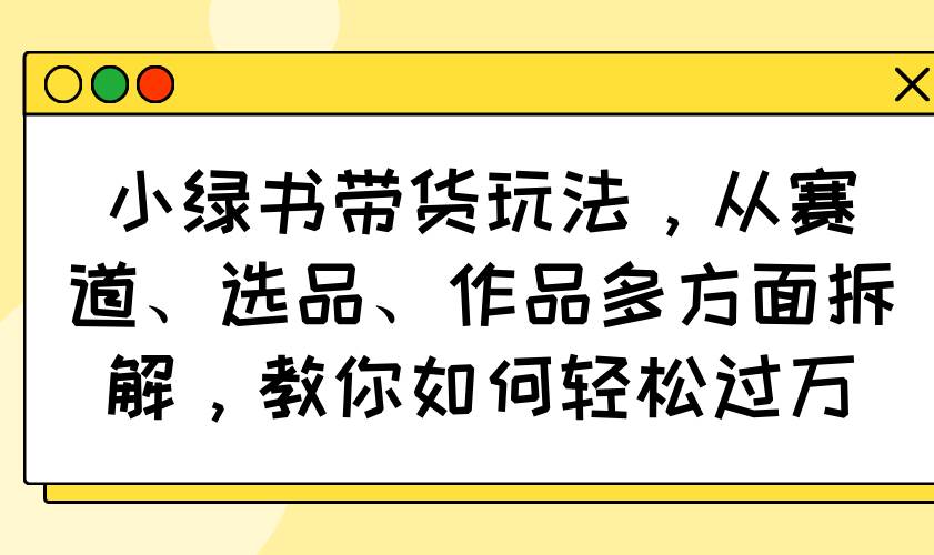 （14537期）小绿书带货玩法，从赛道、选品、作品多方面拆解，教你如何轻松过万网赚项目-副业赚钱-互联网创业-独家轻创IP星泽云创