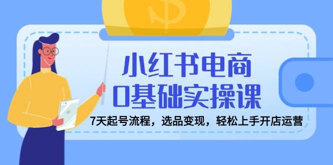 （14534期）小红书电商0基础实操课，7天起号流程，选品变现，轻松上手开店运营网赚项目-副业赚钱-互联网创业-独家轻创IP星泽云创