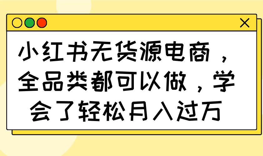 （14100期）小红书无货源电商，全品类都可以做，学会了轻松月入过万网赚项目-副业赚钱-互联网创业-独家轻创IP星泽云创