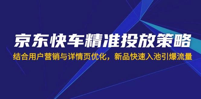 （14185期）京东快车精准投放策略，结合用户营销与详情页优化，新品快速入池引爆流量网赚项目-副业赚钱-互联网创业-独家轻创IP星泽云创