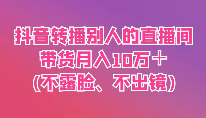 抖音转播别人的直播间带货月入10万＋(不露脸、不出镜)网赚项目-副业赚钱-互联网创业-独家轻创IP星泽云创