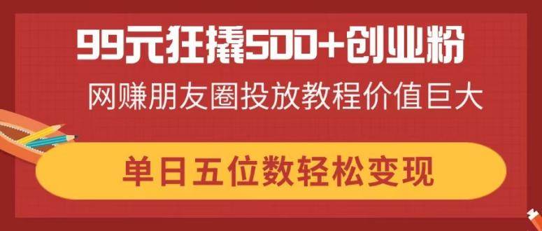 （14247期）99元狂撬500+创业粉，网赚朋友圈投放教程价值巨大，单日五位数轻松变现网赚项目-副业赚钱-互联网创业-独家轻创IP星泽云创