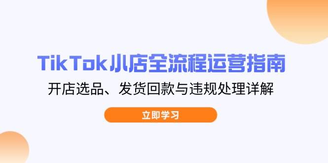 （14358期）TikTok小店全流程运营指南，开店选品、发货回款与违规处理详解网赚项目-副业赚钱-互联网创业-独家轻创IP星泽云创