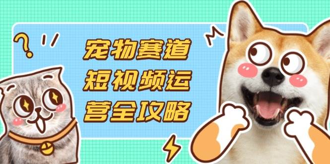 （14345期）宠物赛道短视频运营全攻略，选品拍摄剪辑实操，实现流量到收益转化网赚项目-副业赚钱-互联网创业-独家轻创IP星泽云创