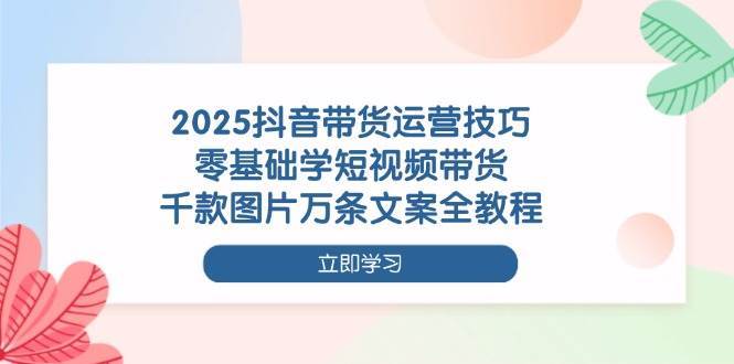 2025抖音带货运营技巧，零基础学短视频带货，千款图片万条文案全教程网赚项目-副业赚钱-互联网创业-独家轻创IP星泽云创