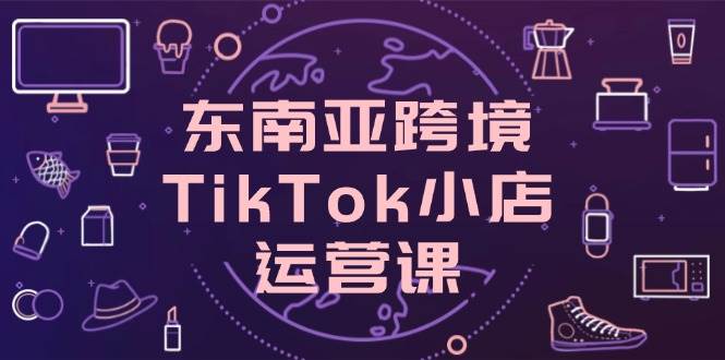（14390期）东南亚跨境TikTok小店运营课，掌握店铺设置与流量转化核心技巧网赚项目-副业赚钱-互联网创业-独家轻创IP星泽云创