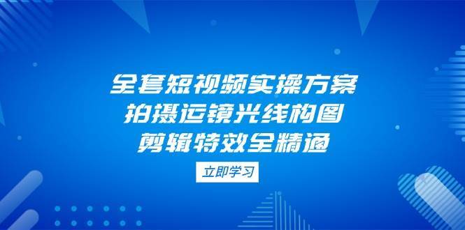 全套短视频实操方案，拍摄运镜光线构图，剪辑特效全精通网赚项目-副业赚钱-互联网创业-独家轻创IP星泽云创
