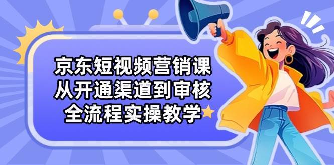 京东短视频营销课：从开通渠道到审核，全流程实操教学网赚项目-副业赚钱-互联网创业-独家轻创IP星泽云创