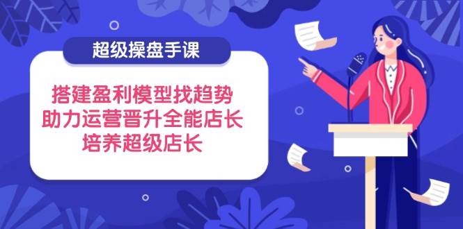 （14431期）超级操盘手课，搭建盈利模型找趋势，助力运营晋升全能店长，培养超级店长网赚项目-副业赚钱-互联网创业-独家轻创IP星泽云创