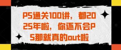 PS通关100讲，都2025年啦，你还不会PS那就真的out啦网赚项目-副业赚钱-互联网创业-独家轻创IP星泽云创
