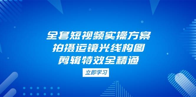 （14465期）全套短视频实操方案，拍摄运镜光线构图，剪辑特效全精通网赚项目-副业赚钱-互联网创业-独家轻创IP星泽云创