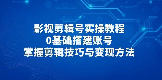 影视剪辑号实操教程，0基础搭建账号，掌握剪辑技巧与变现方法网赚项目-副业赚钱-互联网创业-独家轻创IP星泽云创