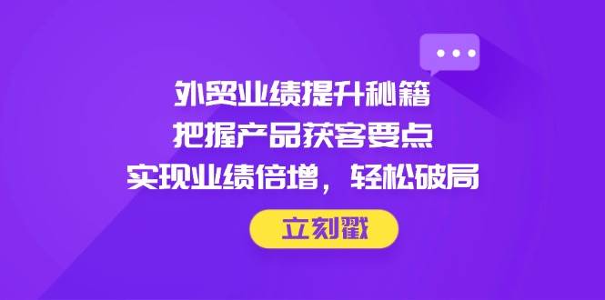 （14567期）外贸业绩提升秘籍，把握产品获客要点，实现业绩倍增，轻松破局网赚项目-副业赚钱-互联网创业-独家轻创IP星泽云创