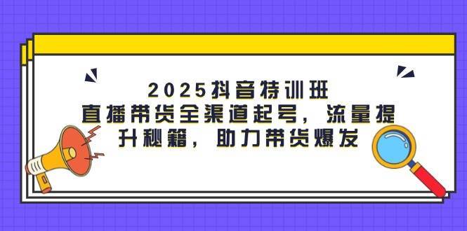 2025抖音特训班：直播带货全渠道起号，流量提升秘籍，助力带货爆发网赚项目-副业赚钱-互联网创业-独家轻创IP星泽云创