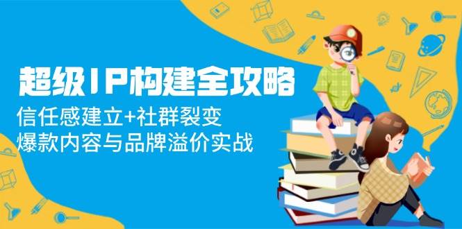 （14747期）超级IP构建全攻略：信任感建立+社群裂变，爆款内容与品牌溢价实战网赚项目-副业赚钱-互联网创业-独家轻创IP星泽云创